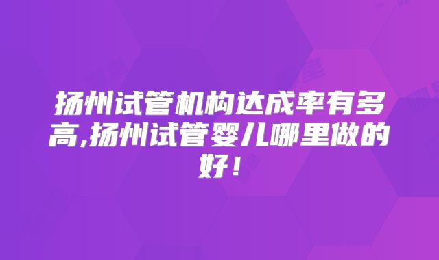 扬州试管机构达成率有多高,扬州试管婴儿哪里做的好!