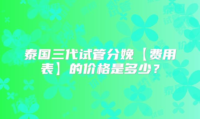泰国三代试管分娩【费用表】的价格是多少？