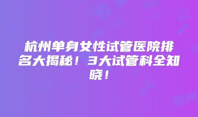 杭州单身女性试管医院排名大揭秘！3大试管科全知晓！