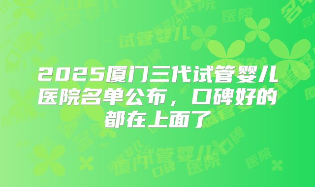 2025厦门三代试管婴儿医院名单公布,口碑好的都在上面了