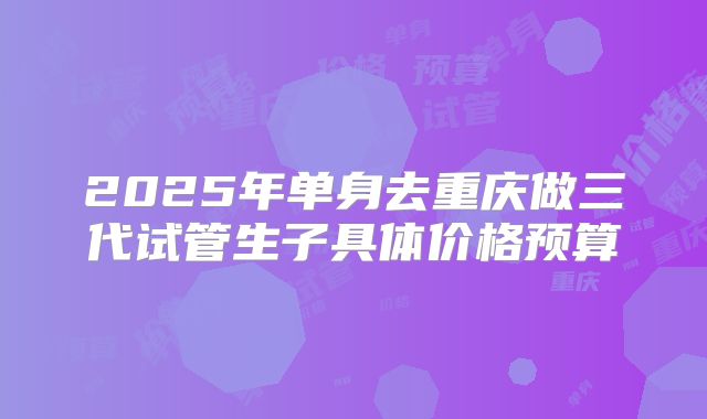 2025年单身去重庆做三代试管生子具体价格预算