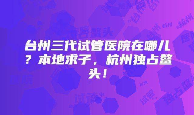 台州三代试管医院在哪儿？本地求子，杭州独占鳌头！