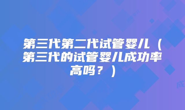 第三代第二代试管婴儿（第三代的试管婴儿成功率高吗？）