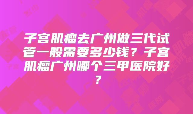 子宫肌瘤去广州做三代试管一般需要多少钱？子宫肌瘤广州哪个三甲医院好？