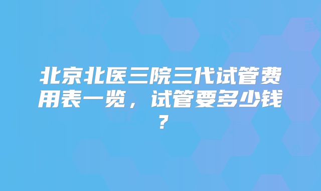 北京北医三院三代试管费用表一览，试管要多少钱？