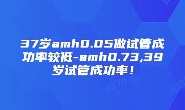 37岁amh0.05做试管成功率较低-amh0.73,39岁试管成功率！
