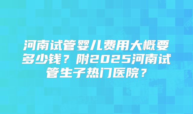 河南试管婴儿费用大概要多少钱？附2025河南试管生子热门医院？