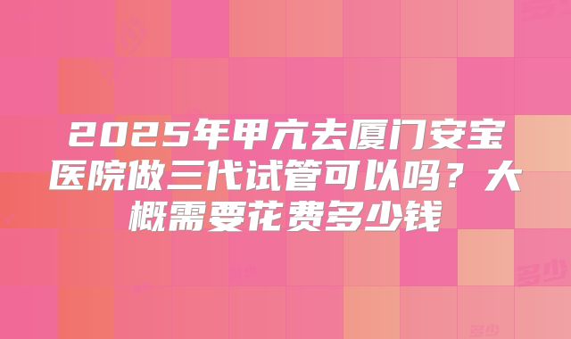 2025年甲亢去厦门安宝医院做三代试管可以吗？大概需要花费多少钱