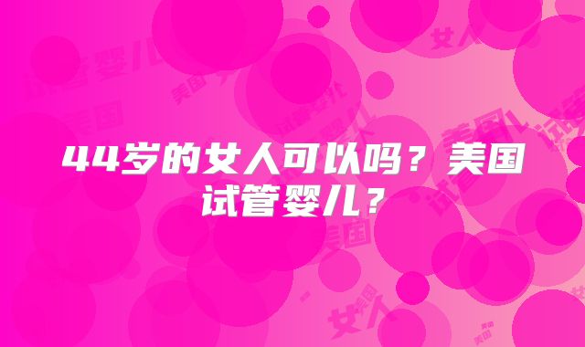 44岁的女人可以吗？美国试管婴儿？