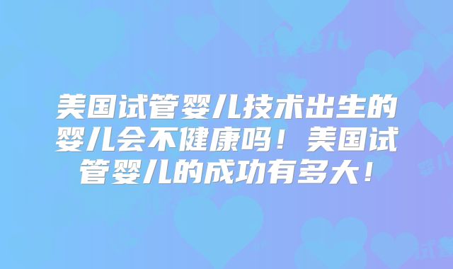 美国试管婴儿技术出生的婴儿会不健康吗！美国试管婴儿的成功有多大！