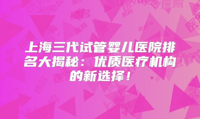 上海三代试管婴儿医院排名大揭秘：优质医疗机构的新选择！
