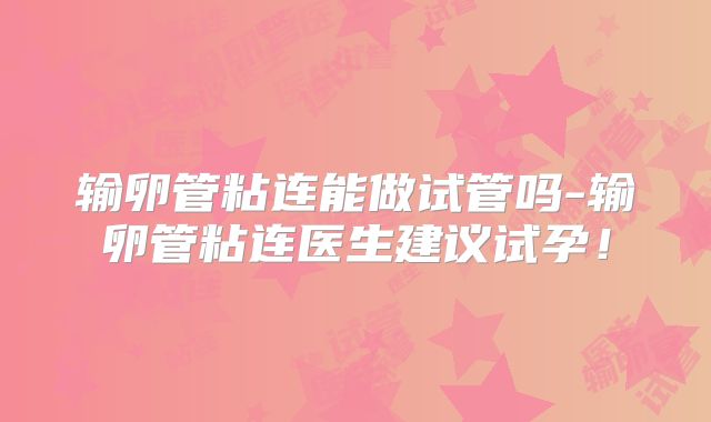 输卵管粘连能做试管吗-输卵管粘连医生建议试孕！