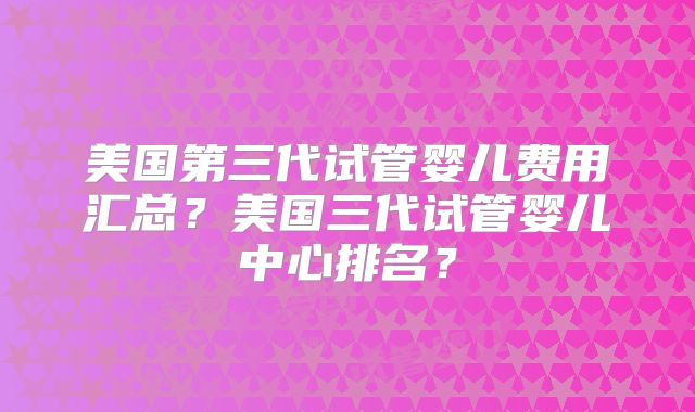美国第三代试管婴儿费用汇总？美国三代试管婴儿中心排名？