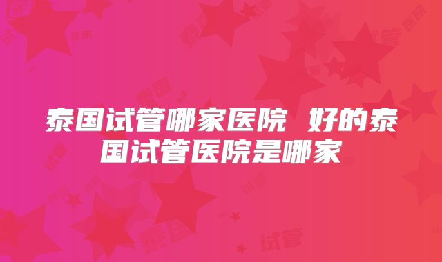 泰国试管哪家医院 好的泰国试管医院是哪家