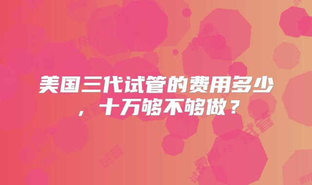 美国三代试管的费用多少,十万够不够做?