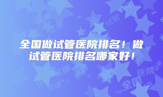 全国做试管医院排名！做试管医院排名哪家好！