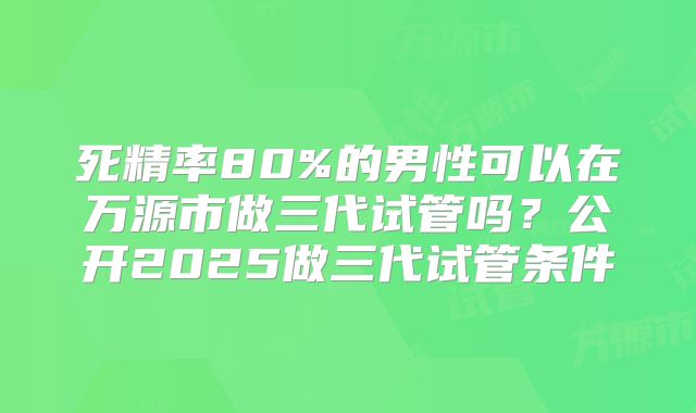 死精率80%的男性可以在万源市做三代试管吗？公开2025做三代试管条件