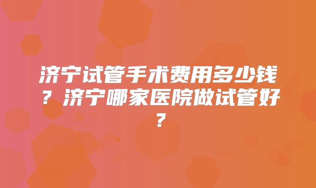 济宁试管手术费用多少钱？济宁哪家医院做试管好？