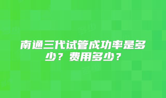 南通三代试管成功率是多少?费用多少?