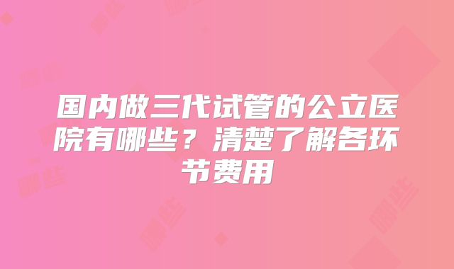 国内做三代试管的公立医院有哪些？清楚了解各环节费用