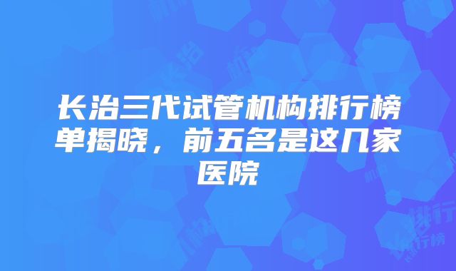长治三代试管机构排行榜单揭晓，前五名是这几家医院