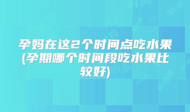 孕妈在这2个时间点吃水果(孕期哪个时间段吃水果比较好)