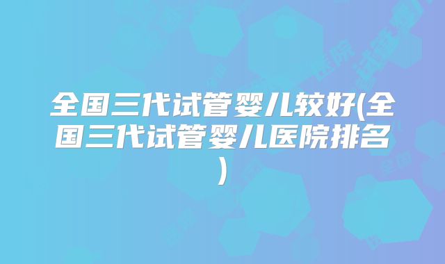 全国三代试管婴儿较好(全国三代试管婴儿医院排名)