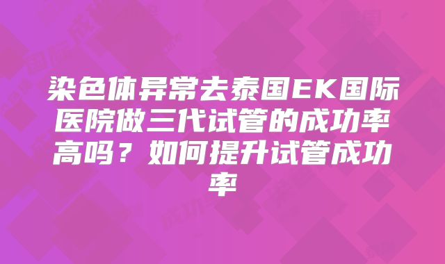 染色体异常去泰国EK国际医院做三代试管的成功率高吗?如何提升试管成功率