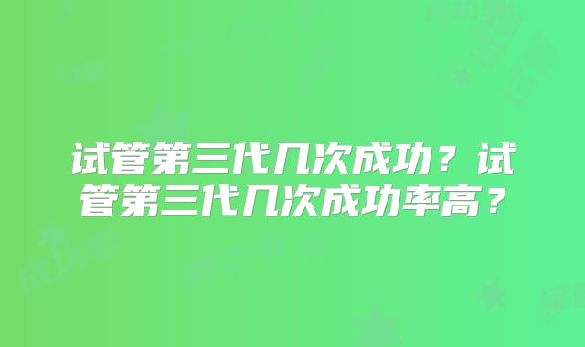 试管第三代几次成功？试管第三代几次成功率高？
