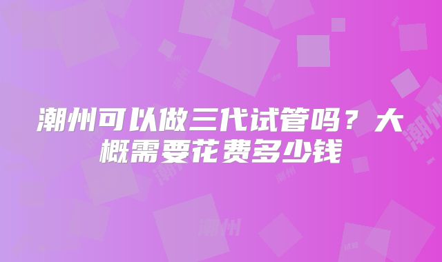 潮州可以做三代试管吗？大概需要花费多少钱
