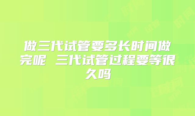 做三代试管要多长时间做完呢 三代试管过程要等很久吗