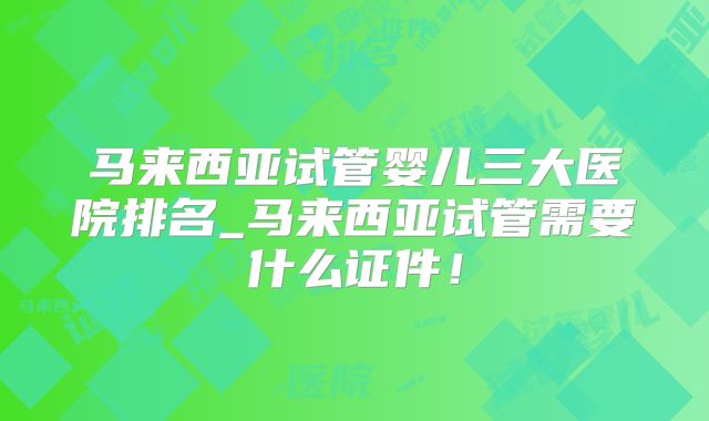 马来西亚试管婴儿三大医院排名_马来西亚试管需要什么证件!