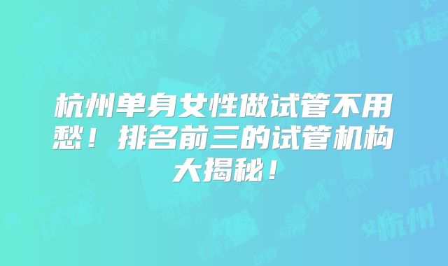杭州单身女性做试管不用愁！排名前三的试管机构大揭秘！