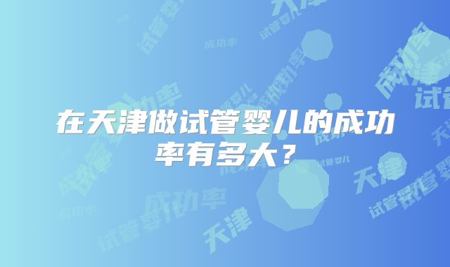 在天津做试管婴儿的成功率有多大?