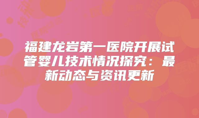 福建龙岩第一医院开展试管婴儿技术情况探究：最新动态与资讯更新