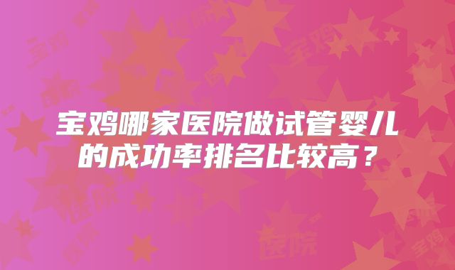 宝鸡哪家医院做试管婴儿的成功率排名比较高？
