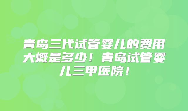 青岛三代试管婴儿的费用大概是多少！青岛试管婴儿三甲医院！
