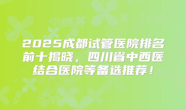 2025成都试管医院排名前十揭晓,四川省中西医结合医院等备选推荐!