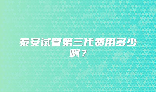 泰安试管第三代费用多少啊?