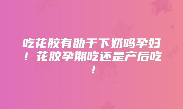 吃花胶有助于下奶吗孕妇！花胶孕期吃还是产后吃！