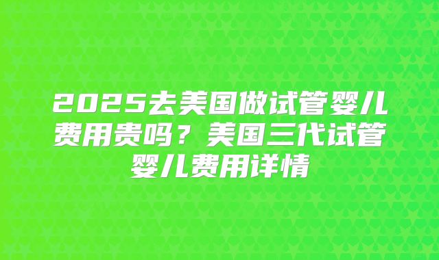 2025去美国做试管婴儿费用贵吗？美国三代试管婴儿费用详情