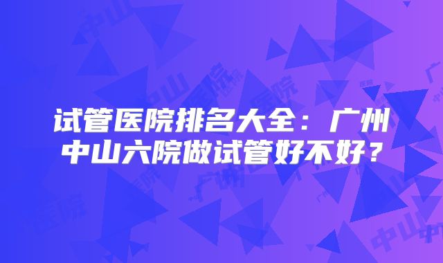 试管医院排名大全：广州中山六院做试管好不好？