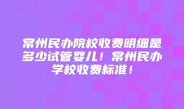 常州民办院校收费明细是多少试管婴儿！常州民办学校收费标准！