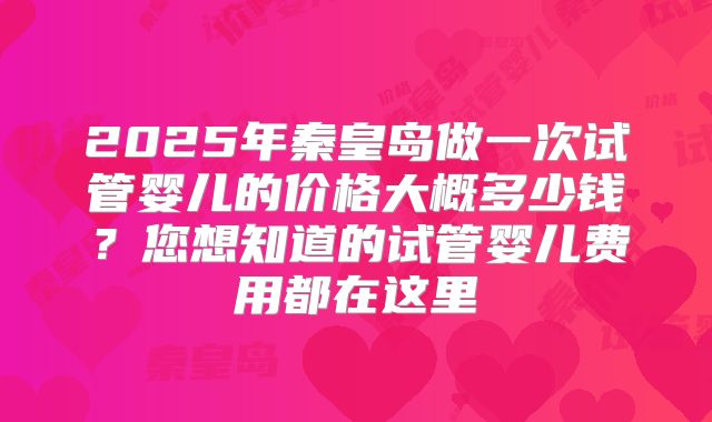 2025年秦皇岛做一次试管婴儿的价格大概多少钱？您想知道的试管婴儿费用都在这里
