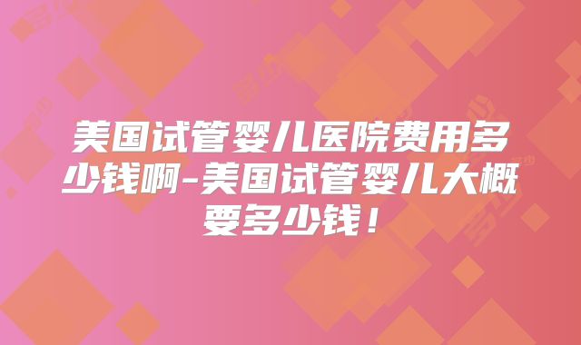 美国试管婴儿医院费用多少钱啊-美国试管婴儿大概要多少钱！