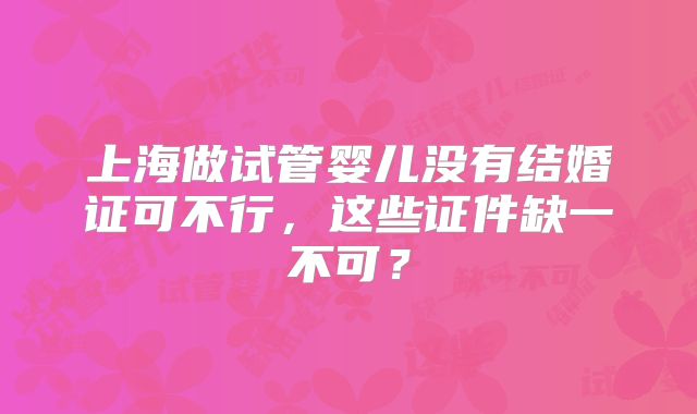 上海做试管婴儿没有结婚证可不行，这些证件缺一不可？