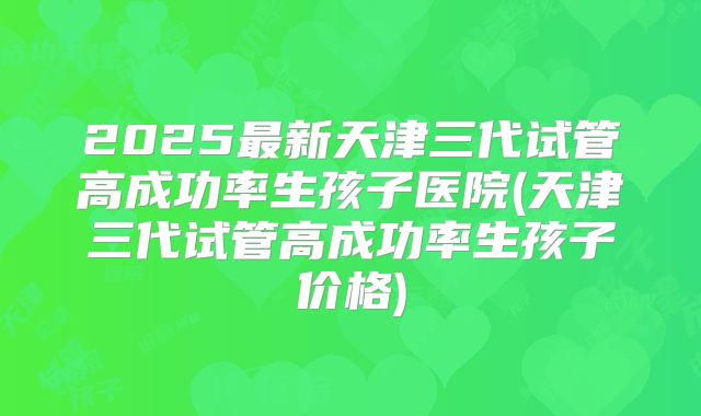 2025最新天津三代试管高成功率生孩子医院(天津三代试管高成功率生孩子价格)