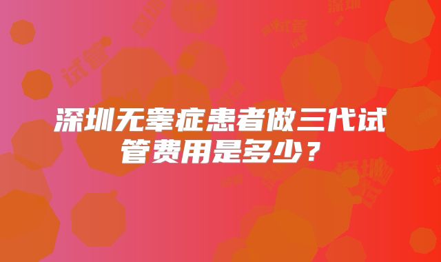 深圳无睾症患者做三代试管费用是多少？