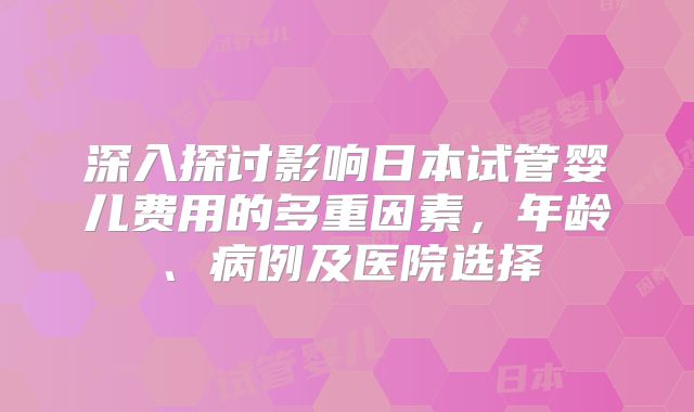 深入探讨影响日本试管婴儿费用的多重因素，年龄、病例及医院选择