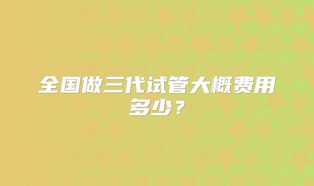 全国做三代试管大概费用多少？